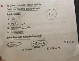 8.
Ey çoban, bıçaktan keskin sesinle
Delinmiş, deşilmiş çaldığın kaval
Bu dizelerde,
I. nida
II. teşbih
III. hüsnütalil
IV. tecahülüarif
sanatlarından hangileri vardır?
A) I ve II
D) III ve IV
B) ve Ill
E) I, III ve IV
C) I ve III