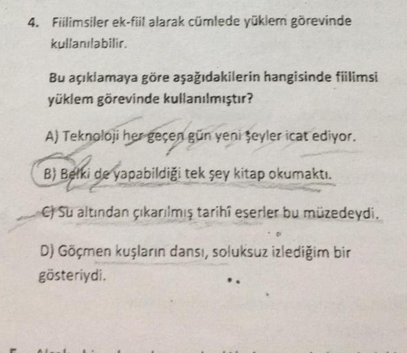 4. Fiilimsiler ek-fiil alarak cümlede yüklem görevinde
kullanılabilir.
Bu açıklamaya göre aşağıdakilerin hangisinde fiilimsi
yüklem görevinde kullanılmıştır?
A) Teknoloji her geçen gün yeni şeyler icat ediyor.
B) Belki de yapabildiği tek şey kitap okumaktı