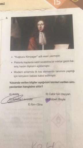 mi
3.
• "Kuşkucu Kimyager" adlı eseri yazmıştır.
• Pistonlu kaplarda sabit sıcaklıkta bir miktar gazın ba-
sınç hacim ilişkisini açıklamıştır.
C
. Modern anlamda ilk kez elementin tanımını yaptığı
için kimyanın babası kabul edilmiştir.
Yukarıda verilen bil