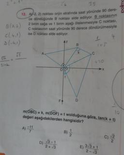 35
12. A 2, 2) noktası orijin etrafında saat yönünde 90 dere-
ce döndüğünde B noktası elde ediliyor. B noktasının
2 birim sağa ve 1 birim aşağı ötelenmesiyle C noktası,
C noktasının saat yönünde 90 derece döndürülmesiyle
ise D noktası elde ediliyor.
B (2, 2)
C(4,1)
D(-4,1)
√√5
TA
Sink
D)
F
√3-1
2+√3
AY
B
B)
D
L
E)
105
m(OBC) = k, m(DOF) = t wolduğuna göre, tan(k+t)
değeri aşağıdakilerden hangisidir?
A) -11
COM
420
X
3√3+1
2-√3
4
to
C) √/20
polime