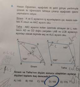 8.
0-6-45
360
$45
Hasan Öğretmen, aşağıdaki iki şekli gönye yardımıyla
çizerek iki öğrencisini tahtaya çıkarıp aşağıdaki işlemi
yapmalarını istiyor.
Sinem: A ve C açılarının iç açıortaylarını çiz, kesim nok-
tası K olsun ve AKC açısını oku.
Talha : ABC açısının kolları üzerinde olmayan bir L nok-
tasını AD ve CD doğru parçaları LAB ve LCB açılarının
açıortayı olacak biçimde seç ve ALC açısını oku.
A
B
100°
170°
Sinem
D
A
C B
100°
140°
D) 165
D
Sinem ve Talha'nın ölçüm sonucu ulaştıkları açıların
ölçüleri toplamı kaç derecedir?
Q₁
A) 145 B) 150 C) 160
C
Talha C+d: 61
E) 175
1
M