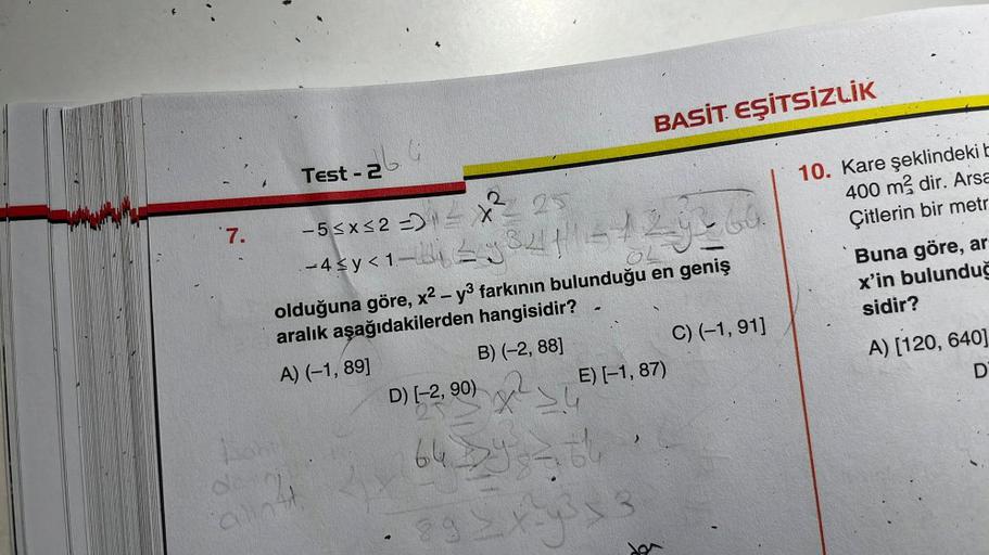 7.
alla
Test - 2
-5≤x≤2 =) - X
3
25
-4 $y <1-2334|129-69
olduğuna göre, x² - y3 farkının bulunduğu en geniş
aralık aşağıdakilerden hangisidir?
A) (-1,89]
B) (-2,88]
D) [-2, 90)
BASİT EŞİTSİZLİK
E) [-1,87)
X SU
6429366
8 9 ≤ x ² y ³ x 3
Bę
C) (-1,91]
10. Ka