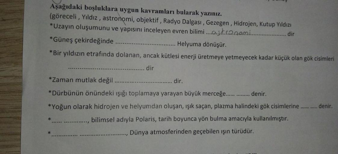 Aşağıdaki boşluklara uygun kavramları bularak yazınız.
(göreceli, Yıldız, astronomi, objektif, Radyo Dalgası, Gezegen, Hidrojen, Kutup Yıldızı
*Uzayın oluşumunu ve yapısını inceleyen evren bilimi....stranami... dir
*Güneş çekirdeğinde..
Helyuma dönüşür.
*B