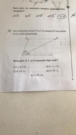 Buna göre, bu vektörlerin bileşkesi aşağıdakilerden
hangisidir?
A)2K
B)3L
K
13. Aynı düzlemde bulunan Kve L'nin bileşkesi R olup şekilde
bu üç vektör gösterilmiştir.
45
-ey4p D)3N
25°
A) L<K<R
C) R<K<L
Buna göre, K, L ve R arasındaki ilişki nedir?
R
E) L<R<K
E) 2P
B) K<L<R
D) K<R<L
FEN B