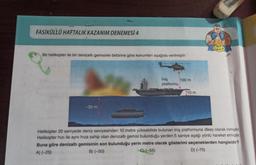 FASİKÜLLÜ HAFTALIK KAZANIM DENEMESİ 4
Bir helikopter ile bir denizaltı gemisinin birbirine göre konumları aşağıda verilmiştir:
-30 m
İniş
platformu
100 m
10 m
SIKLET
Helikopter 20 saniyede deniz seviyesinden 10 metre yükseklikte bulunan iniş platformuna dikey olarak inmiştir.
Helikopter hızı ile aynı hıza sahip olan denizaltı gemisi bulunduğu yerden 5 saniye aşağı yönlü hareket etmiştir.
Buna göre denizaltı gemisinin son bulunduğu yerin metre olarak gösterimi seçeneklerden hangisidir?
A) (-25)
B) (-50)
D) (-75)
C) (-55)