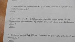 ---
2 - Beren ile Sara 'nın kütleleri toplamı 72 kg 'dir. Beren, Sara 'dnn 4 kg hafiftir. Beren
in kütlesi kaç kilogramdır?
Cözüm :
3 - Zeynep Havva 'nın 1. ve 2. Türkçe sınavlarından aldığı notların toplamı 180 'dir.
Zeynep Hawa, ikinci sınavından 6 puan fazla aldığına göre birinci sınavından kaç puan
almıştır?
Cözüm:
4 - Bir çıkarma işleminde fark 153 'tür. Eksilenden 37 çıkarır, çıkana 25 eklersek yeni
fark kaç olur?
Cözüm: