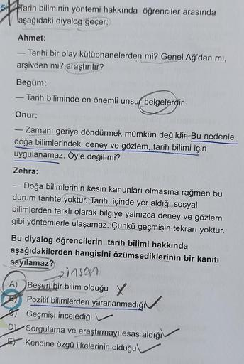 Tarih biliminin yöntemi hakkında öğrenciler arasında
aşağıdaki diyalog geçer:
Ahmet:
-
- Tarihi bir olay kütüphanelerden mi? Genel Ağ'dan mı,
arşivden mi? araştırılır?
Begüm:
- Tarih biliminde en önemli unsur belgelerdir.
Onur:
-
- Zamanı geriye döndürmek 