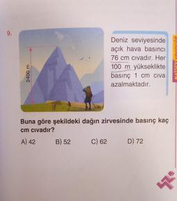 9.
2400 m
Buna göre şekildeki dağın zirvesinde basınç kaç
cm civadır?
A) 42
B) 52
Deniz seviyesinde
açık hava basıncı
76 cm civadır. Her
100 m yükseklikte
basınç 1 cm civa
azalmaktadır.
C) 62
D) 72
MATSEY vayıncılık
$2.