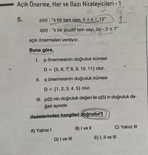 Açık Önerme, Her ve Bazı Niceleyicileri - 1
67
p(x): "x bir tam sayı, 5 ≤x < 12"
q(x): "x bir pozitif tam sayı, 2x-3 ≤7"
5.
açık önermeleri veriliyor.
Buna göre,
I.
A) Yalnız I
p önermesinin doğruluk kümesi
D = {5, 6, 7, 8, 9, 10, 11} olur.
II. q önermesin