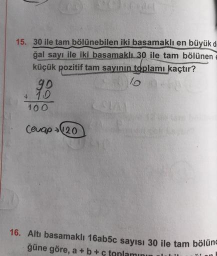 15. 30 ile tam bölünebilen iki basamaklı en büyük d
ğal sayı ile iki basamaklı 30 ile tam bölünen
küçük pozitif tam sayının toplamı kaçtır?
10 00
90
+ 10
100
Cevap 120
SIAI
16. Altı basamaklı 16ab5c sayısı 30 ile tam bölünc
ğüne göre, a + b + c toplamının