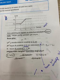 LİMLERİ TESTİ
15-20) alanlarına ait toplam 20 adet soru vardır.
ayrılan kısmına işaretleyiniz.
3.
Kütle
m,
uinugoy bs ov b,b8 obnielpl
slisbion M av JXM
neis d enteidenaige .nib9 ev
and 19
1ebnunca te
Sulany mure
Zaman
t₂
0
mobient
t₂
end 3 eingelnep nnsigs
Isıca yalıtılmış bir kaptaki su icine buz konulunca buzun
kütle-zaman grafiği şekildeki gibi oluyor.
Buna göre;
_D) Ivett
TA
Wt anında sistemin sıcaklığı 0 °C dir. Iss
#. suyun ilk sıcaklığı 0 °C nin üstündedir. ut erirdi
III. buzun ilk sıcaklığı 0 °C dir.
yargılarından hangileri kesinlikle doğrudur?
(A) Yalnız
B) Yalnız H
C) Yalnız III
sebit
-E) Hve tit
animedet mdet nelley iheal yoşübm
egneb
X njombH
oblideg ell igi T nigrap
aliaimnel
lene but
opoulo