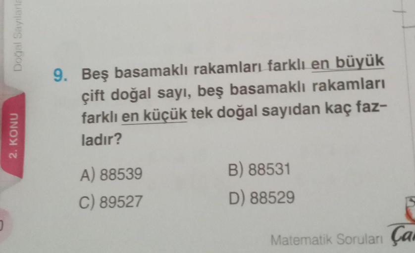 0
Doğal Sayılarla
2. KONU
9. Beş basamaklı rakamları farklı en büyük
çift doğal sayı, beş basamaklı rakamları
farklı en küçük tek doğal sayıdan kaç faz-
ladır?
A) 88539
C) 89527
B) 88531
D) 88529
Matematik Soruları Ça