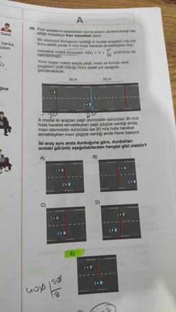 Cemil
banka
üzeni
Gine
A
29. Fren pedalına basıldıktan sonra aracın durana kadar kat
ettiği mesafeye fren mesafesi denir.
Bir otomobil firmasının ürettiği A model araçların her biri
kuru asfalt yolda V m/s hızla hareket etmekteyken fren
polinomu ile
mesafesi metre türünden X(V) = V +
belirlenmiştir.
V²
50
Yirmi beşer metre arayla yeşil, mavi ve kırmızı renk
çizgilerin çizili olduğu kuru asfalt yol aşağıda
görülmektedir.
25 m
30
A model iki araçtan yeşil otomobilin sürücüsü 30 m/s
hızla hareket etmekteyken yeşil çizgiye vardığı anda,
mavi otomobilin sürücüsü ise 20 m/s hızla hareket
etmekteyken mavi çizgiye vardığı anda frene basıyor.
C)
İki araç aynı anda durduğuna göre, durdukları
andaki görüntü aşağıdakilerden hangisi gibi olabilir?
A)
400 150
hop
8
E)
B)
25 m
D)
O