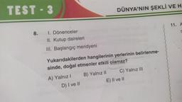 TEST - 3
8.
I. Dönenceler
II. Kutup daireleri
III. Başlangıç meridyeni
DÜNYA'NIN ŞEKLİ VE H
Yukarıdakilerden hangilerinin yerlerinin belirlenme-
sinde, doğal etmenler etkili olamaz?
A) Yalnız I B) Yalnız II
D) I ve II
C) Yalnız III
E) II ve II
11. A
C