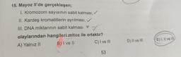 15. Mayoz Il'de gerçekleşen;
I. Kromozom sayısının sabit kalması, ✓
II. Kardeş kromatitlerin ayrılması,
III. DNA miktarının sabit kalması
✓
olaylarından hangileri mitoz ile ortaktır?
A) Yalnız II
B) I ve II
C) I ve III
53
D) II ve III
E) I, II ve III