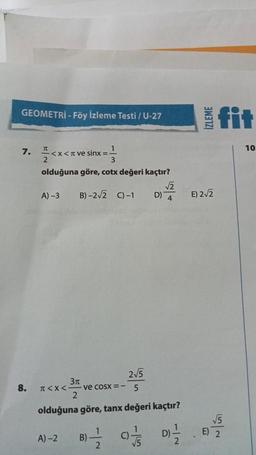 GEOMETRİ - Föy İzleme Testi / U-27
7.
8.
1
3
olduğuna göre, cotx değeri kaçtır?
TU
2
<x< π ve sinx =
A) -3
B)-2√2 C) -1
< X <-
A)-2
2√5
5
olduğuna göre, tanx değeri kaçtır?
D)=-1/2
3π
2
ve coSX =
B)
1
2
C)
D)
1
√5
İZLEME
fit
√√2
E) 2√2
4
√√5
E) 2
10.