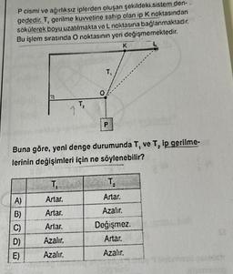 P cismi ve ağırlıksız iplerden oluşan şekildeki sistem den.
gededir. T, gerilme kuvvetine sahip olan ip K noktasından
sökülerek boyu uzatılmakta ve L noktasına bağlanmaktadır.
Bu işlem sırasında O noktasının yeri değişmemektedir.
K
A)
B)
C)
D)
E)
↑
T₁
Artar.
Artar.
Artar.
Azalır.
Azalır.
T₂
T₁
Buna göre, yeni denge durumunda T, ve T, ip gerilme-
lerinin değişimleri için ne söylenebilir?
P
T₂
Artar.
Azalır.
Değişmez.
Artar.
Azalır.