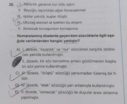 26. Karanlık geceme nur oldu aşkın
II. Beyoğlu tepinirken ağlar Karacaahmet
III. Işıklar yakıldı, kuşlar ötüştü
IV. Uludağ etekleri al ipekten bu akşam
V. Sımsıcak konuşurdun konuşunca
Numaralanmış dizelerde geçen kimi sözcüklerle ilgili aşa-
ğıda verilenlerden hangisi yanlıştır?
A) I dizede, "karanlık" ve "nur" sözcükleri karşıtlık bildire-
cek şekilde kullanılmıştır.
II, dizede, bir söz benzetme amacı güdülmeden başka
bir söz yerine kullanılmıştır.
Lg
C) Udizede, "ötüştü" sözcüğü yansımadan türemiş bir fi-
ildir.
LE
DIV. dizede, "etek" sözcüğü yan anlamıyla kullanılmıştır.
EV. dizede, "sımsıcak" sözcüğü ile duyular arası aktarma
yapılmıştır.