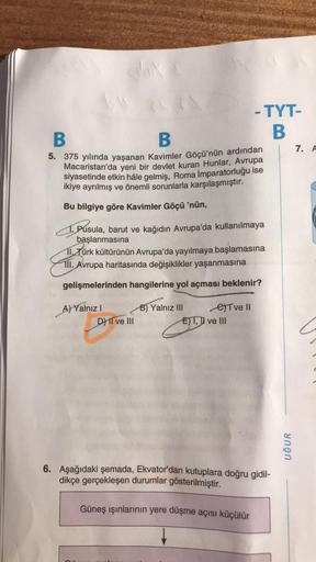 B
B
5. 375 yılında yaşanan Kavimler Göçü'nün ardından
Macaristan'da yeni bir devlet kuran Hunlar, Avrupa
siyasetinde etkin hâle gelmiş, Roma İmparatorluğu ise
ikiye ayrılmış ve önemli sorunlarla karşılaşmıştır.
Bu bilgiye göre Kavimler Göçü 'nün,
Pusula, b