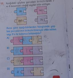 11. Aşağıdaki yapboz parçaları birleştirilerek
ve 8 basamaklı doğal sayılar elde ediliyor.
142
B)
38
(165
Buna göre aşağıdakilerden hangisinde yap-
boz parçalarının birleştirilmesiyle elde edilen
sayı 9'a ile kalansız bölünebilir?
A)
12
# C F C F C
the vc c
D)
C & C C C
C)
76
148