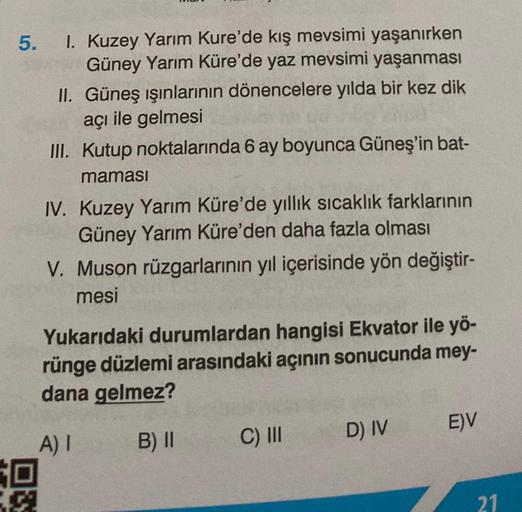 5. 1. Kuzey Yarım Kure'de kış mevsimi yaşanırken
Güney Yarım Küre'de yaz mevsimi yaşanması
II. Güneş ışınlarının dönencelere yılda bir kez dik
açı ile gelmesi
III. Kutup noktalarında 6 ay boyunca Güneş'in bat-
maması
30
199
IV. Kuzey Yarım Küre'de yıllık s