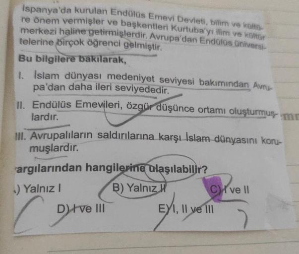 Ispanya'da kurulan Endülüs Emevi Devleti, bilim ve köfto-
re önem vermişler ve başkentleri Kurtuba'yı ilim ve kültür
merkezi haline getirmişlerdir. Avrupa'dan Endülüs üniversi-
telerine birçok öğrenci gelmiştir.
Bu bilgilere bakılarak,
1. İslam dünyası med