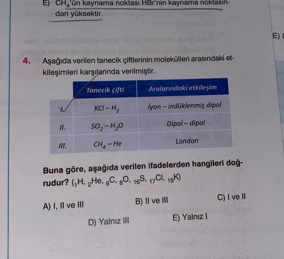 E) CH4'ün kaynama noktası HBr'nin kaynama noktasın-
dan yüksektir.
Aşağıda verilen tanecik çiftlerinin molekülleri arasındaki et-
kileşimleri karşılarında verilmiştir.
Tanecik çifti
II.
III.
KCI-H₂
SO₂-H₂O
CH₂-He
A) I, II ve III
Aralarındaki etkileşim
D) Y