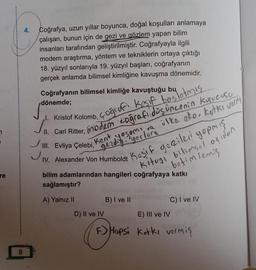 7
re
8
4.
Coğrafya, uzun yıllar boyunca, doğal koşulları anlamaya
çalışan, bunun için de gezi ve gözlem yapan bilim
insanları tarafından geliştirilmiştir. Coğrafyayla ilgili
modern araştırma, yöntem ve tekniklerin ortaya çıktığı
18. yüzyıl sonlarıyla 19. yüzyıl başları, coğrafyanın
gerçek anlamda bilimsel kimliğine kavuşma dönemidir.
Coğrafyanın bilimsel kimliğe kavuştuğu bu
dönemde;
Kristof Kolomb, çoğrafi Kesif baslotmis....
✓
coğrafi
Kent
yaşamı ve
gezdigi yerlere
kurucusu
ve ülke ako, kotks vormis
Carl Ritter,
III. Evliya Çelebi,
IV. Alexander Von Humboldt
bilim adamlarından hangileri coğrafyaya katkı
sağlamıştır?
A) Yalnız II
D) II ve IV
Keşif gezileri yapmış
kituyi bilimsel -agiden
betimlemis
B) I ve II
C) I ve IV
E) III ve IV
F) Hopsi Kotki vermiş
the