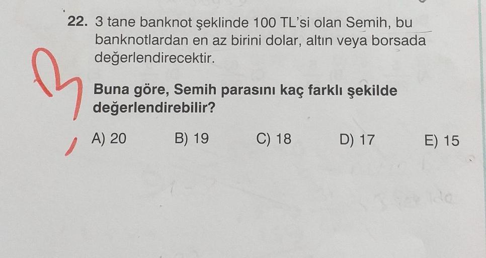 22. 3 tane banknot şeklinde 100 TL'si olan Semih, bu
banknotlardan en az birini dolar, altın veya borsada
değerlendirecektir.
e
Buna göre, Semih parasını kaç farklı şekilde
değerlendirebilir?
A) 20
B) 19
C) 18
D) 17
E) 15
de