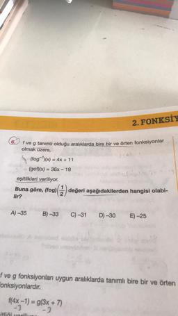 6.
f ve g tanımlı olduğu aralıklarda bire bir ve örten fonksiyonlar
olmak üzere,
A) -35
(fog)(x) = 4x + 11
(gof)(x) = 36x - 19
eşitlikleri veriliyor.
Buna göre, (fog)(1) değeri aşağıdakilerden hangisi olabi-
lir?
2. FONKSİY
B)-33 C) -31
itliği vorili
f(4x-1) = g(3x + 7)
-1
-2
960-15
D)-30 E) -25
f ve g fonksiyonları uygun aralıklarda tanımlı bire bir ve örten
Fonksiyonlardır.