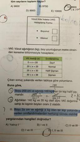 3
9
tüm sayıların toplamı kaçtır?
A) 9600
B) 9700
2
D) 9900.
Vücut Kitle İndeksi (VKİ)
Hesaplama Formu
VKİ Aralığı (x)
0<x<20
20≤x < 25
25 ≤ x < 30
30≤x<38
Boyunuz
ohoVKİ: Vücut ağırlığının (kg), boy uzunluğunun metre cinsin-
den karesine bölünmesiyle hesaplanır. imalgot nh
ES (A
Kilonuz
E) 10000
Sınıflandırma
Zayıf
Normal
Hafif Şişman
Şişman
D) I ve III
Çıkan sonuç yukarıda verilen tabloya göre yorumlanır.
100
Buna göre,
103
Boyu 200 cm ve ağırlığı 100 kg olan bir kişi hafif şiş-
mandır.
Is
2 = 6₁
b2
-
C) 9800
39.100
(61)2
(62)2
Ağırlıkları 140 kg ve 35 kg olan aynı VKİ değerine
sahip iki kişinin boyları oranı 2 olabilir.
yargılarından hangileri doğrudur?
A) Yalnız I
B) I ve II
III. Boyu 2a cm ve ağırlığı a kg olan bir kişi yukarıda
verilen sınıflandırmalardan herhangi birinde olabilir
0
E) I, II ve III
C) II ve IH