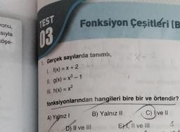 vonu,
sıyla
öşe-
TEST
03
Fonksiyon Çeşitleri (B
1. Gerçek sayılarda tanımlı,
1. f(x) = x+2
11. g(x) = x³ - 1
III. h(x) = x²
fonksiyonlarından hangileri bire bir ve örtendir?
A) Yalnız I
D) II ve III
B) Yalnız II
C) I ve II
E) 1, II ve III
3