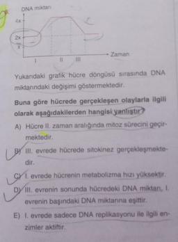 4x
2x
DNA miktarı
II ||||
Zaman
Yukarıdaki grafik hücre döngüsü sırasında DNA
miktarındaki değişimi göstermektedir.
Buna göre hücrede gerçekleşen olaylarla ilgili
olarak aşağıdakilerden hangisi yanlıştır?
A) Hücre II. zaman aralığında mitoz sürecini geçir-
mektedir.
BY III. evrede hücrede sitokinez gerçekleşmekte-
dir.
evrede hücrenin metabolizma hızı yüksektir.
Len
DY III. evrenin sonunda hücredeki DNA miktarı, I.
evrenin başındaki DNA miktarına eşittir.
E) I. evrede sadece DNA replikasyonu ile ilgili en-
zimler aktiftir.