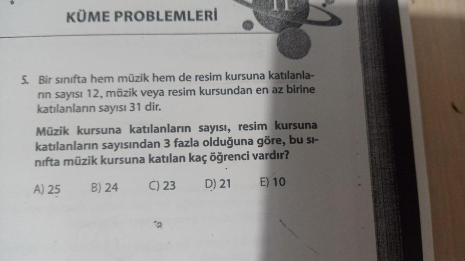 KÜME PROBLEMLERİ
5. Bir sınıfta hem müzik hem de resim kursuna katılanla-
rın sayısı 12, müzik veya resim kursundan en az birine
katılanların sayısı 31 dir.
Müzik kursuna katılanların sayısı, resim kursuna
katılanların sayısından 3 fazla olduğuna göre, bu 