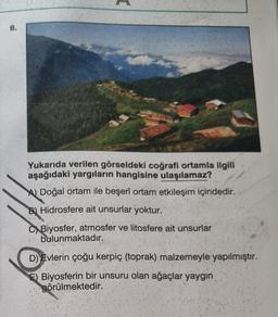 8.
Yukarıda verilen görseldeki coğrafi ortamla ilgili
aşağıdaki yargıların hangisine ulaşılamaz?
A) Doğal ortam ile beşerî ortam etkileşim içindedir.
B) Hidrosfere ait unsurlar yoktur.
C) Biyosfer, atmosfer ve litosfere ait unsurlar
bulunmaktadır..
D) Evlerin çoğu kerpiç (toprak) malzemeyle yapılmıştır.
E) Biyosferin bir unsuru olan ağaçlar yaygın
görülmektedir.