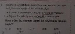 9.
Tabanı ve kuvveti birer pozitif tam sayı olan bir üslü sayı
ile ilgili olarak aşağıdakiler bilinmektedir.
• Kuvveti 1 artırıldığında değeri 5 katına çıkmaktadır.
Tabanı 2 azaltıldığında değeri 98 azalmaktadır:
Buna göre, bu sayının tabanı ile kuvvetinin toplamı
kaçtır?
A) 9
B) 8
y+1
C) 7
D) 6
E) 5