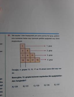 kar-
kar-
şti-
aha
eşil
on-
ünü
an-
21. Tek sayılar 1 den başlayarak yan yana yazılıp her grup, grubun
sıra numarası kadar sayı içerecek şekilde aşağıdaki sayı dizisi
oluşturuluyor.
1
3
A) 129
7
5
9 11
13 15 17
19
B) 131
-
1. grup
C) 133
2. grup
Örneğin, 4. grupta 13, 15, 17 ve 19 olmak üzere dört sayı var-
dır.
3. grup
Buna göre, 12. grupta bulunan sayılardan ilki aşağıdakiler-
den hangisidir?
→4. grup
D) 135
E) 137