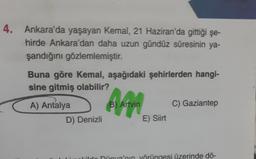 4. Ankara'da yaşayan Kemal, 21 Haziran'da gittiği şe-
hirde Ankara'dan daha uzun gündüz süresinin ya-
şandığını gözlemlemiştir.
Buna göre Kemal, aşağıdaki şehirlerden hangi-
sine gitmiş olabilir?
A) Antalya
D) Denizli
B) Artvin
E) Siirt
C) Gaziantep
ildo Dünya'nın yörüngesi üzerinde dö-