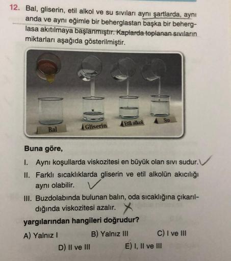 12. Bal, gliserin, etil alkol ve su sıvıları aynı şartlarda, aynı
anda ve aynı eğimle bir beherglastan başka bir beherg-
lasa akıtılmaya başlanmıştır. Kaplarda toplanan sıvıların
miktarları aşağıda gösterilmiştir.
Bal
Gliserin
Etil alkol
D) II ve III
Buna