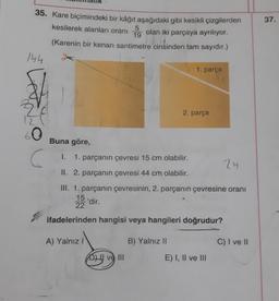 35. Kare biçimindeki bir kâğıt aşağıdaki gibi kesikli çizgilerden
kesilerek alanları oranı
5
19
olan iki parçaya ayrılıyor.
(Karenin bir kenarı santimetre cinsinden tam sayıdır.)
144
Z(
60
(
A) Yalnız I
Buna göre,
I. 1. parçanın çevresi 15 cm olabilir.
II. 2. parçanın çevresi 44 cm olabilir.
III. 1. parçanın çevresinin, 2. parçanın çevresine oranı
15
'dir.
22
ifadelerinden hangisi veya hangileri doğrudur?
ve III
1. parça
B) Yalnız II
2. parça
E) I, II ve III
24
C) I ve II
37.