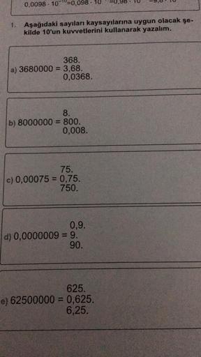 0,0098 100=0,098 - 10
1. Aşağıdaki sayıları kaysayılarına uygun olacak şe-
kilde 10'un kuvvetlerini kullanarak yazalım.
368.
a) 3680000 = 3,68.
0,0368.
8.
b) 8000000 = 800.
0,008.
75.
c) 0,00075 = 0,75.
750.
0,9.
d) 0,0000009 = 9.
90.
625.
e) 62500000 = 0,