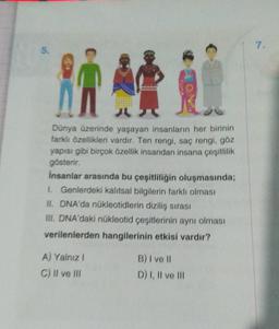 5.
in A
1
Dünya üzerinde yaşayan insanların her birinin
farklı özellikleri vardır. Ten rengi, saç rengi, göz
yapısı gibi birçok özellik insandan insana çeşitlilik
gösterir.
insanlar arasında bu çeşitliliğin oluşmasında;
I. Genlerdeki kalıtsal bilgilerin farklı olması
II. DNA'da nükleotidlerin diziliş sırası
III. DNA'daki nükleotid çeşitlerinin aynı olması
verilenlerden hangilerinin etkisi vardır?
A) Yalnız I
C) II ve III
B) I ve II
D) I, II ve III
7.