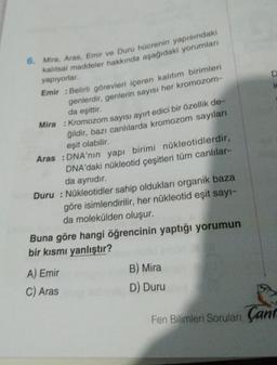 6. Mira, Aras, Emir ve Duru hücrenin yapısındaki
kalıtsal maddeler hakkında aşağıdaki yorumları
yapıyorlar.
Emir : Belirli görevleri içeren kalıtım birimleri
genlerdir, genlerin sayısı her kromozom-
da eşittir.
Mira : Kromozom sayısı ayırt edici bir özellik de-
ğildir, bazı canlılarda kromozom sayıları
eşit olabilir.
Aras : DNA'nın yapı birimi nükleotidlerdir,
DNA'daki nükleotid çeşitleri tüm canlılar-
da aynıdır.
Duru: Nükleotidler sahip oldukları organik baza
göre isimlendirilir, her nükleotid eşit sayı-
da molekülden oluşur.
Buna göre hangi öğrencinin yaptığı yorumun
bir kısmı yanlıştır?
A) Emir
C) Aras
B) Mira
D) Duru
D
Fen Bilimleri Soruları Çant