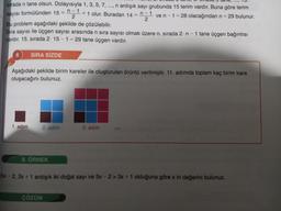 sırada n tane olsun. Dolayısıyla 1, 3, 5, 7, ..., n ardışık sayı grubunda 15 terim vardır. Buna göre terim
sayısı formülünden 15 = . +1 olur. Buradan 14 = n-1 ve n-1=28 olacağından n = 29 bulunur.
2
Bu problem aşağıdaki şekilde de çözülebilir.
Sıra sayısı ile üçgen sayısı arasında n sıra sayısı olmak üzere n. sırada 2 n - 1 tane üçgen bağıntısı
vardır. 15. sırada 2.15-1-29 tane üçgen vardır.
6 SIRA SİZDE
Aşağıdaki şekilde birim kareler ile oluşturulan örüntü verilmiştir. 11. adımda toplam kaç birim kare
oluşacağını bulunuz.
1. adım
2. adım
n-1
2
8. ÖRNEK
ÇÖZÜM
3. adım
5x-2, 3x + 1 ardışık iki doğal sayı ve 5x -2> 3x + 1 olduğuna göre x in değerini bulunuz.