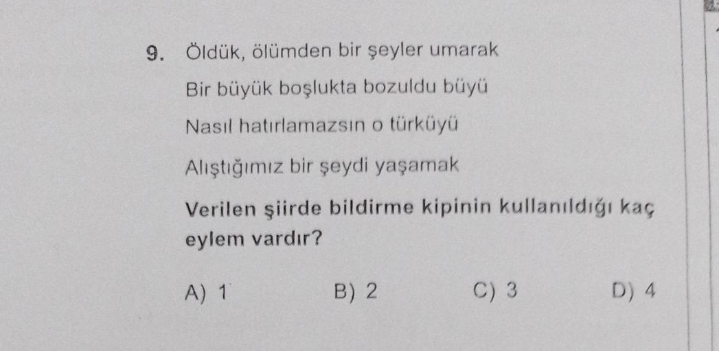 9. Öldük, ölümden bir şeyler umarak
Bir büyük boşlukta bozuldu büyü
Nasıl hatırlamazsın o türküyü
Alıştığımız bir şeydi yaşamak
Verilen şiirde bildirme kipinin kullanıldığı kaç
eylem vardır?
A) 1
B) 2
C) 3
D) 4