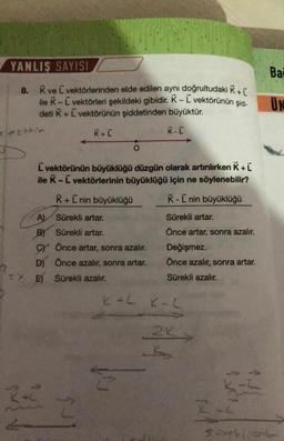 YANLIŞ SAYISI
8. K ve L vektörlerinden elde edilen aynı doğrultudaki K + [
ile K - L vektörleri şekildeki gibidir. K-L vektörünün şid-
deti K+ L vektörünün şiddetinden büyüktür.
K+L
K-L
1 estric
L vektörünün büyüklüğü düzgün olarak artırılırken K+L
ile K - L vektörlerinin büyüklüğü için ne söylenebilir?
K+ [ nin büyüklüğü
K-L nin büyüklüğü
A)
Sürekli artar.
B) Sürekli artar.
C) Önce artar, sonra azalır.
D) Önce azalır, sonra artar.
E) Sürekli azalır.
242
O
E
Sürekli artar.
Önce artar, sonra azalır.
Değişmez.
Önce azalır, sonra artar.
Sürekli azalır.
K+L K-L
2K
K
Bai
UN
SCHVonly