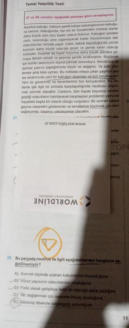 37.
Temel Yeterlilik Testi
37 ve 38. soruları aşağıdaki parçaya göre cevaplayınız.
Nautilus kabuğu, helezon şekilli bahçe salyangozunun kabuğu-
na benzer. Kabuğunda, her biri bir öncekinden oransal olarak
daha büyük olan otuz kadar odacık bulunur. Kabuğun içindeki
canlı, bulunduğu yere sığamayacak kadar büyüyünceye dek
odacıklardan birinde yaşar. Canlı, kabuk büyüdüğünde yanda
bulunan daha büyük odacığa geçer ve geride kalan odacığı
mühürler. Insanlar da hayat boyunca daha büyük alanlara git-
meye devam etmeli ve geçmişi geride bırakmalıdır. Büyümek
için konfor alanımızın dışına çıkmak zorundayız. Kendimize ve
işimize yatırım yaptığımızda büyür ve değişiriz. Ve eski yön-
temler artık bize uymaz. Bu noktada ortaya çıkan şaşırtıcı şey
ise etrafımızda yeni bir kabuğun oluşması ve bizi korumasıdır.
Yeni öz güvenimiz ve becerilerimiz bizi koruyacaktır. Bu ne-
denle işle ilgili bir zorlukla karşılaşıldığında nautilusu düşün-
mek yerinde olacaktır. Canlının, tüm hayatı boyunca içinden
geçtiği odacıkların hatırlanarak karşılaşılan problemin yalnızca
hayattaki başka bir odacık olduğu vurgulanır. Bir sonraki odaya
geçme cesaretini gösterenler ve kendilerine büyümek için alan
sağlayanlar, başarıyı yakalayanlar olacaktır.
a
lamalaanin äleisti ola-
MMMM
neler
birta-
TOPE
ağını
rilanı-
anma
38. Bu parçada nautilus ile ilgili aşağıdakilerden hangisine de-
ğinilmemiştir?
A) Kıvrımlı biçimde uzanan kabuklarının bulunduğuna
B) Vücut yapısının odacıklardan oluştuğuna
Gy Fiziki olarak geliştikçe farklı bir odacığa geçiş yaptığına
Yer değiştirmek için cesarete ihtiyaç duyduğuna
E) Görünüş itibariyle salyangozu andırdığına
11