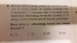 2. Mehmet Şef yapacağı yemek için dondurucudan
-24 °C sıcaklığındaki eti çıkarıp sıcaklığını her
2 saniyede 3 °C artıracak olan mikrodalga fırına
koymuştur. Mikrodalga fırında etin sıcaklığı 27 °C
olduğu anda Mehmet Şef eti fırından çıkarmıştır.
Buna göre et, mikrodalga fırında kaç saniye
kalmıştır?
A) 13
B) 25
C) 26
D) 34
6