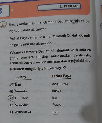 3
7. Bucaş Antlaşması → Osmanlı Devleti batida en ge-
niş topraklara ulaşmıştır.
1. DENEME
Ferhat Paşa Antlaşması → Osmanlı Devleti doğuda
en geniş sınırlara ulaşmıştır.
Yukarıda Osmanlı Devleti'nin doğuda ve batida en
geniş sınırlara ulaştığı antlaşmalar 