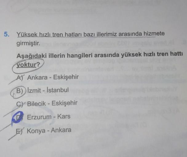 5. Yüksek hızlı tren hatları bazı illerimiz arasında hizmete
girmiştir.
Aşağıdaki illerin hangileri arasında yüksek hızlı tren hattı
yoktur?
A) Ankara - Eskişehir
B) Izmit - İstanbul
CY Bilecik - Eskişehir
D Erzurum - Kars
E Konya - Ankara